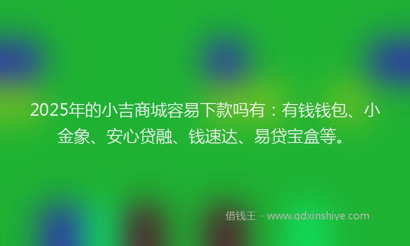 2025年的小吉商城容易下款吗有：有钱钱包、小金象、安心贷融、钱速达、易贷宝盒等。
