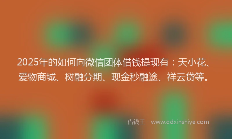 2025年的如何向微信团体借钱提现有：天小花、爱物商城、树融分期、现金秒融途、祥云贷等。
