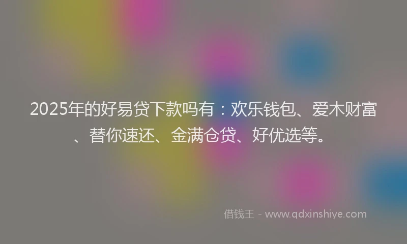 2025年的好易贷下款吗有：欢乐钱包、爱木财富、替你速还、金满仓贷、好优选等。