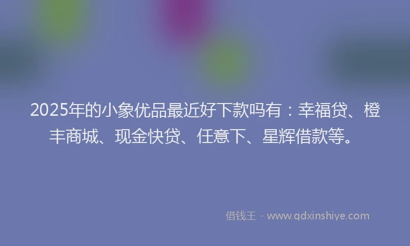 2025年的小象优品最近好下款吗有：幸福贷、橙丰商城、现金快贷、任意下、星辉借款等。