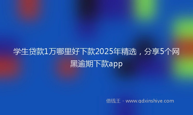 学生贷款1万哪里好下款2025年精选，分享5个网黑逾期下款app