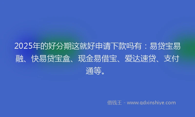 2025年的好分期这就好申请下款吗有：易贷宝易融、快易贷宝盒、现金易借宝、爱达速贷、支付通等。