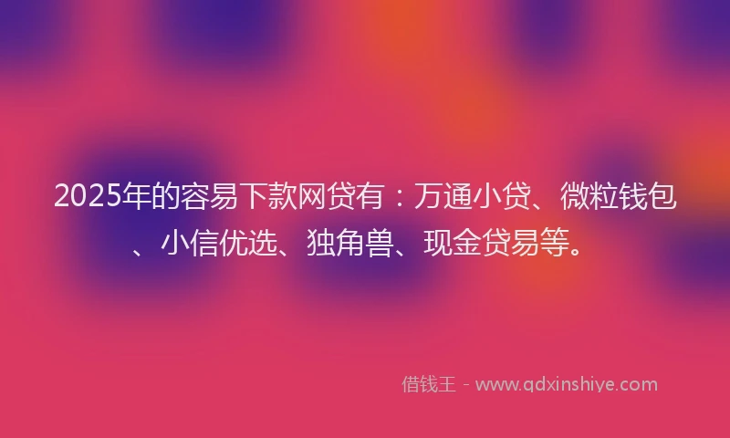 2025年的容易下款网贷有：万通小贷、微粒钱包、小信优选、独角兽、现金贷易等。