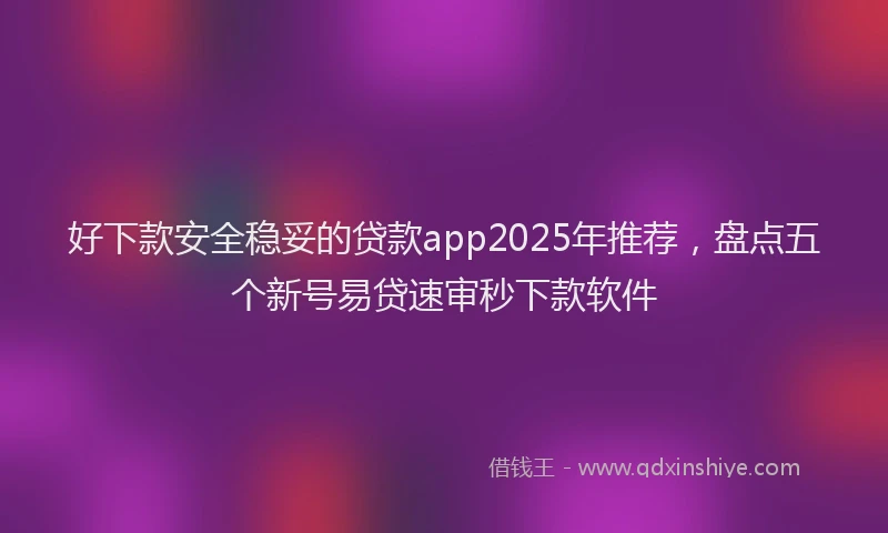 好下款安全稳妥的贷款app2025年推荐，盘点五个新号易贷速审秒下款软件