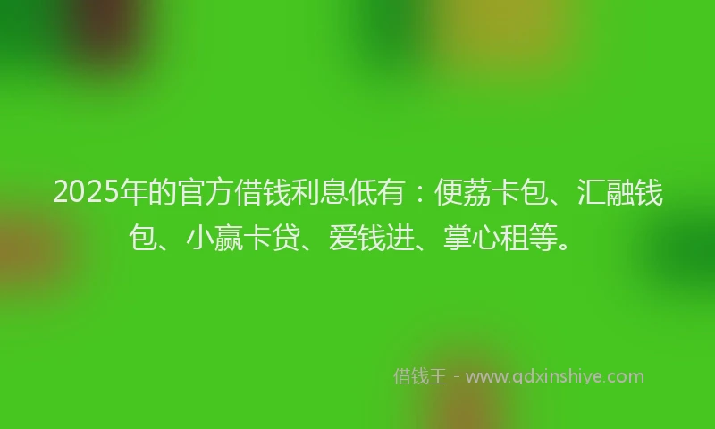 2025年的官方借钱利息低有：便荔卡包、汇融钱包、小赢卡贷、爱钱进、掌心租等。