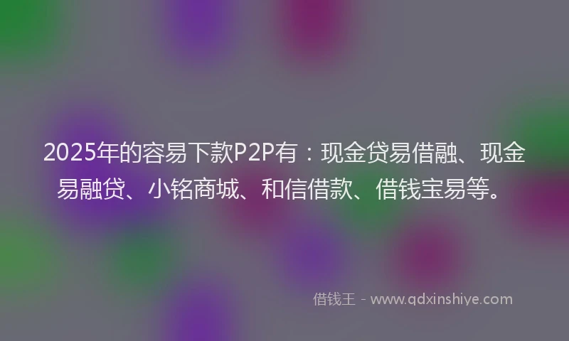 2025年的容易下款P2P有：现金贷易借融、现金易融贷、小铭商城、和信借款、借钱宝易等。