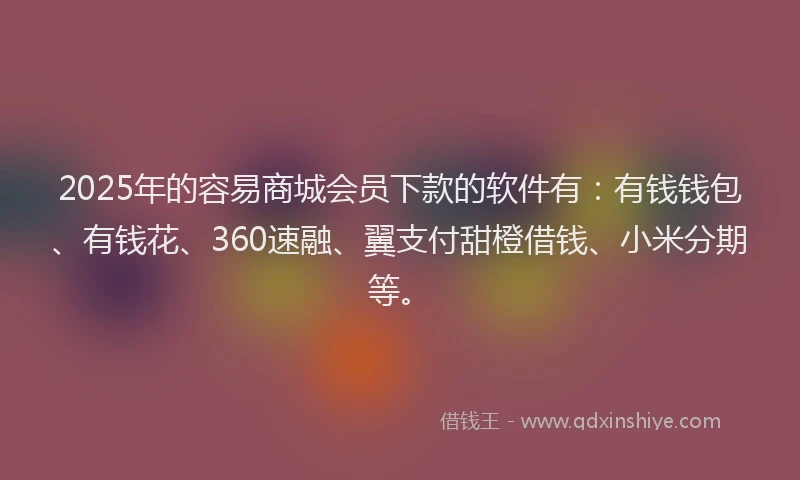 2025年的容易商城会员下款的软件有：有钱钱包、有钱花、360速融、翼支付甜橙借钱、小米分期等。