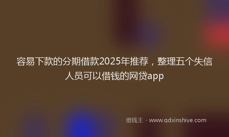 容易下款的分期借款2025年推荐，整理五个失信人员可以借钱的网贷app