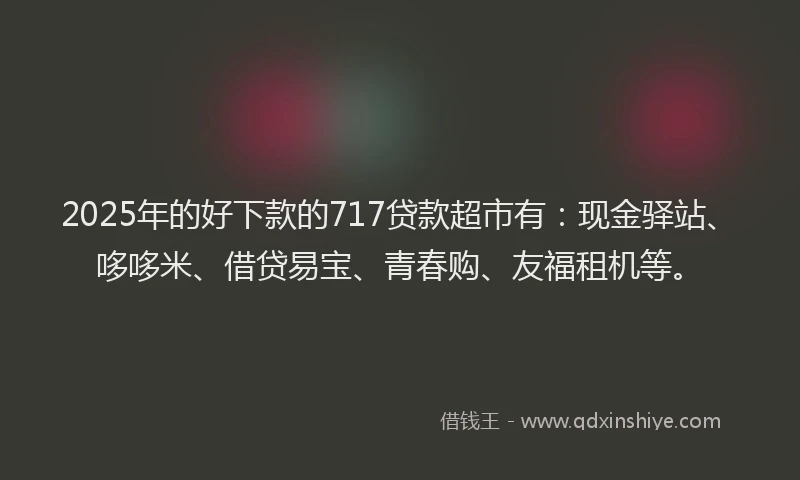 2025年的好下款的717贷款超市有：现金驿站、哆哆米、借贷易宝、青春购、友福租机等。