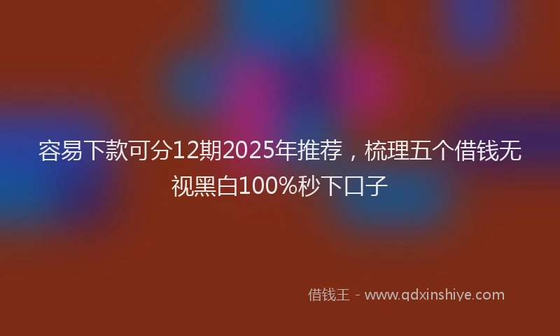 容易下款可分12期2025年推荐，梳理五个借钱无视黑白100%秒下口子