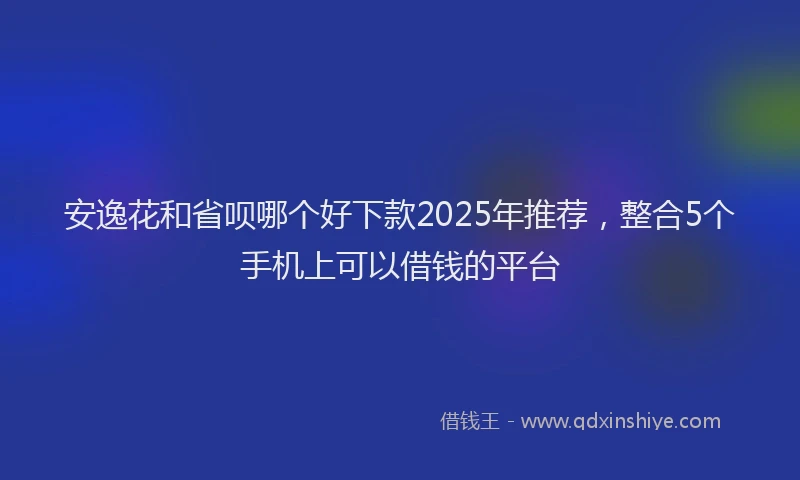 安逸花和省呗哪个好下款2025年推荐，整合5个手机上可以借钱的平台