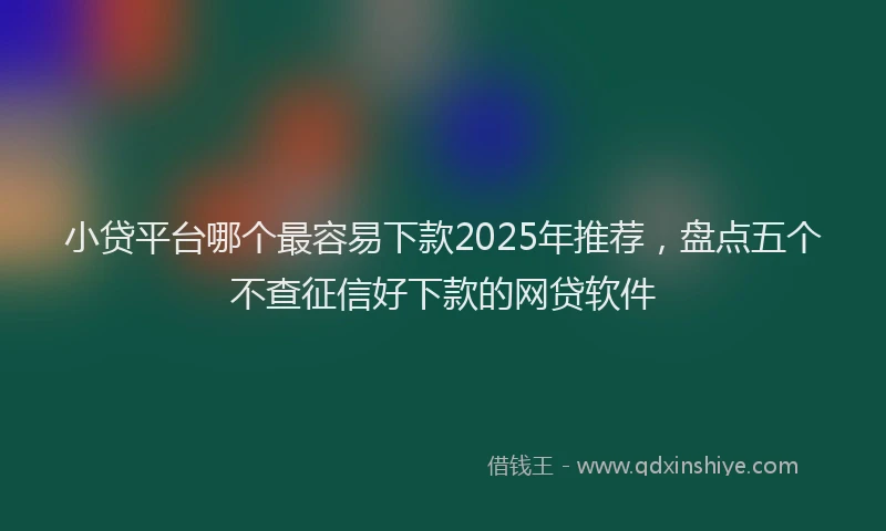 小贷平台哪个最容易下款2025年推荐，盘点五个不查征信好下款的网贷软件