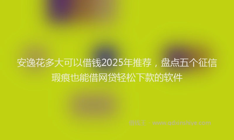安逸花多大可以借钱2025年推荐，盘点五个征信瑕疵也能借网贷轻松下款的软件