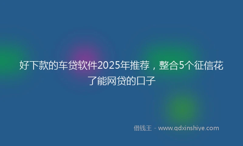 好下款的车贷软件2025年推荐，整合5个征信花了能网贷的口子