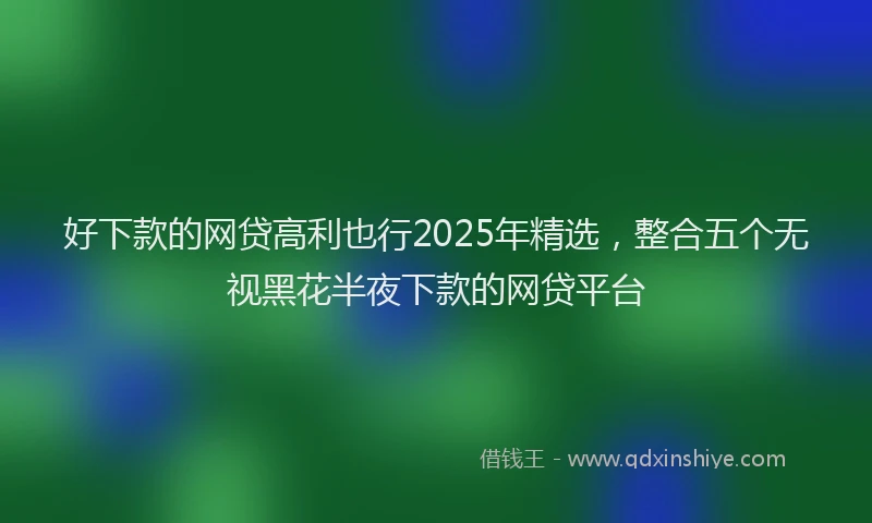 好下款的网贷高利也行2025年精选，整合五个无视黑花半夜下款的网贷平台
