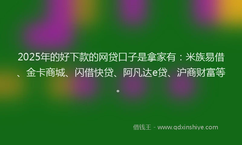 2025年的好下款的网贷口子是拿家有：米族易借、金卡商城、闪借快贷、阿凡达e贷、沪商财富等。