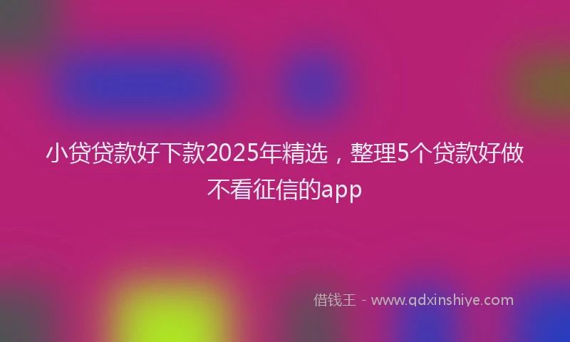小贷贷款好下款2025年精选，整理5个贷款好做不看征信的app