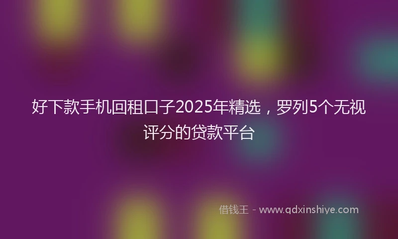 好下款手机回租口子2025年精选，罗列5个无视评分的贷款平台