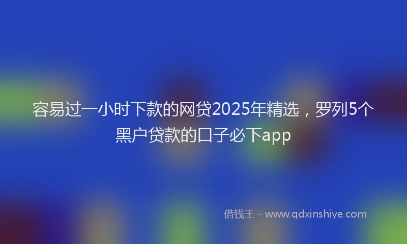 容易过一小时下款的网贷2025年精选,罗列5个黑户贷款的口子必下app
