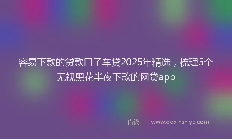 容易下款的贷款口子车贷2025年精选，梳理5个无视黑花半夜下款的网贷app