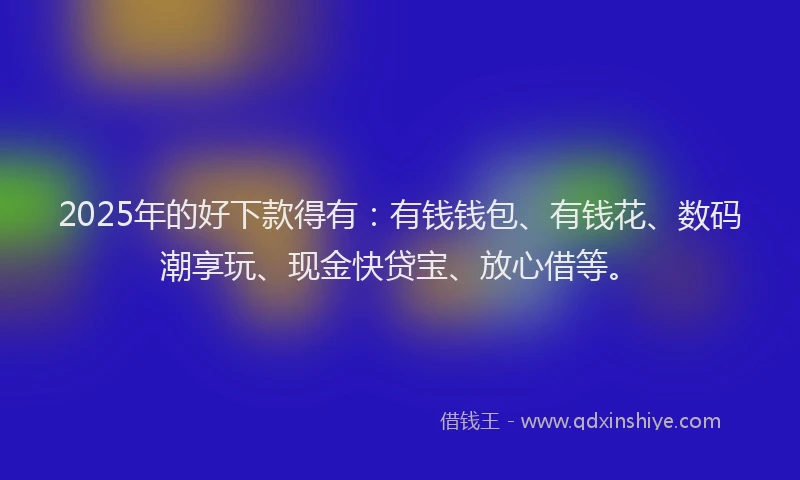 2025年的好下款得有：有钱钱包、有钱花、数码潮享玩、现金快贷宝、放心借等。