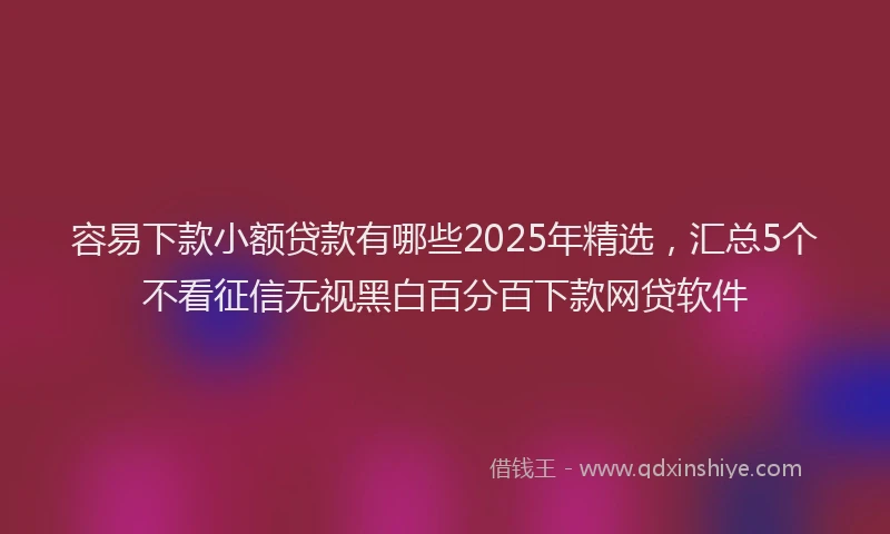 容易下款小额贷款有哪些2025年精选，汇总5个不看征信无视黑白百分百下款网贷软件