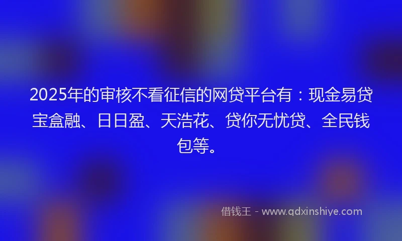 2025年的审核不看征信的网贷平台有：现金易贷宝盒融、日日盈、天浩花、贷你无忧贷、全民钱包等。