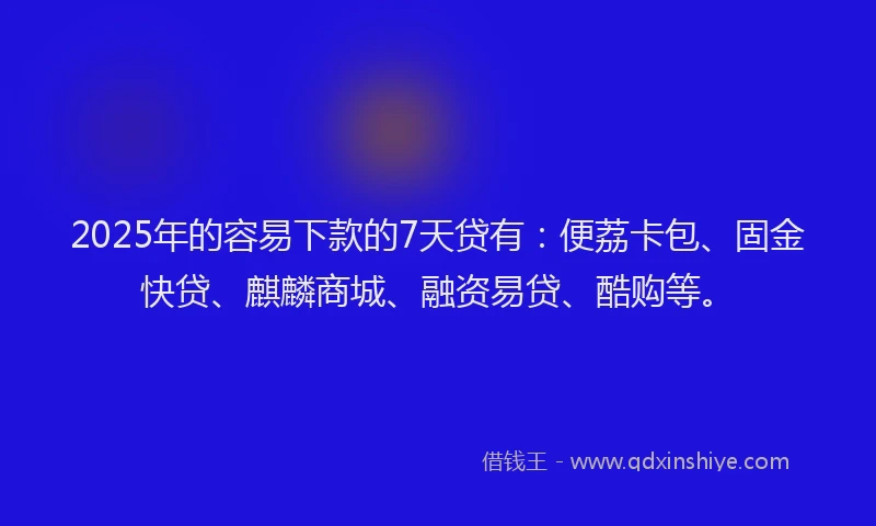2025年的容易下款的7天贷有：便荔卡包、固金快贷、麒麟商城、融资易贷、酷购等。
