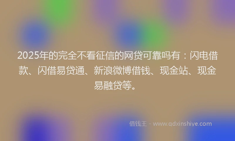 2025年的完全不看征信的网贷可靠吗有：闪电借款、闪借易贷通、新浪微博借钱、现金站、现金易融贷等。