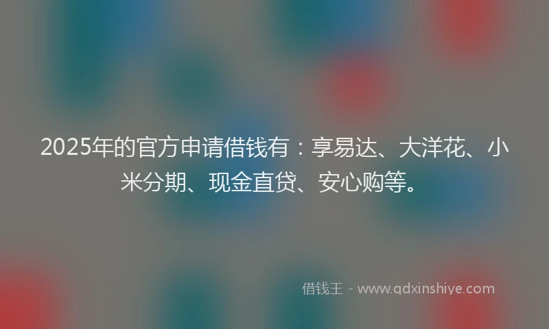 2025年的官方申请借钱有：享易达、大洋花、小米分期、现金直贷、安心购等。