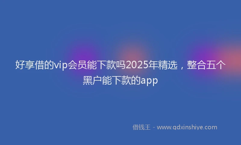 好享借的vip会员能下款吗2025年精选，整合五个黑户能下款的app