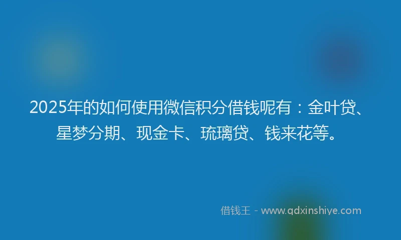 2025年的如何使用微信积分借钱呢有：金叶贷、星梦分期、现金卡、琉璃贷、钱来花等。
