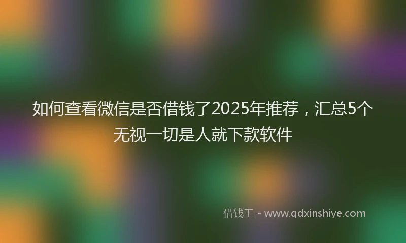 如何查看微信是否借钱了2025年推荐，汇总5个无视一切是人就下款软件
