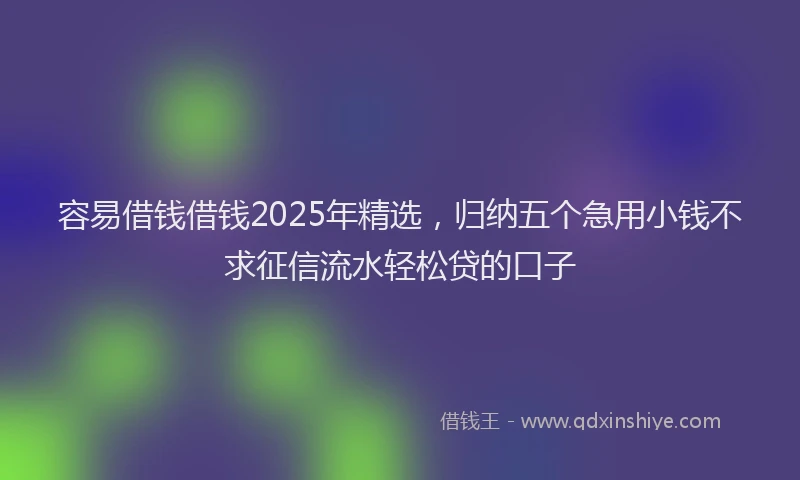 容易借钱借钱2025年精选，归纳五个急用小钱不求征信流水轻松贷的口子