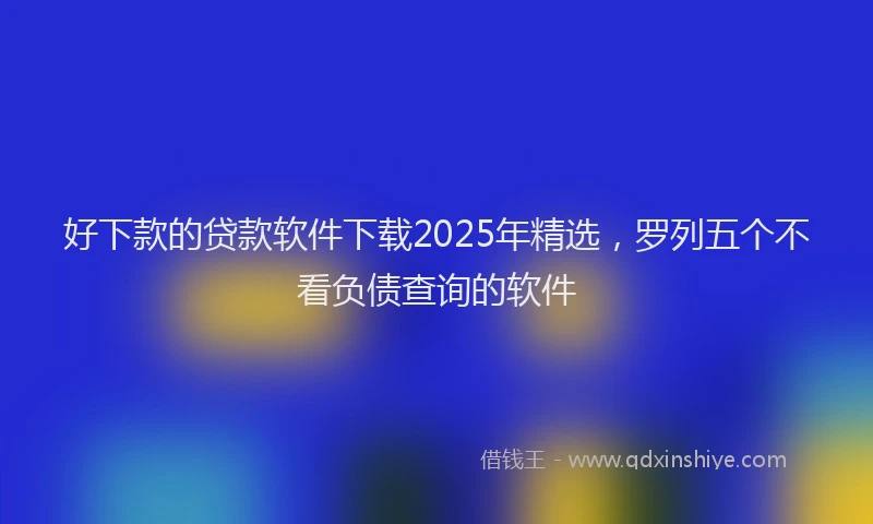 好下款的贷款软件下载2025年精选，罗列五个不看负债查询的软件