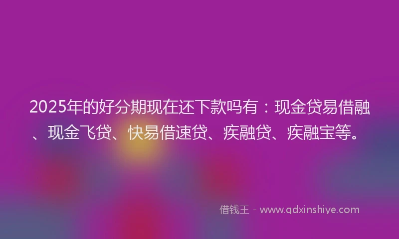 2025年的好分期现在还下款吗有：现金贷易借融、现金飞贷、快易借速贷、疾融贷、疾融宝等。
