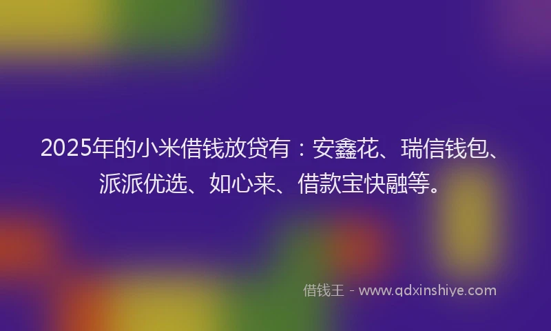 2025年的小米借钱放贷有：安鑫花、瑞信钱包、派派优选、如心来、借款宝快融等。