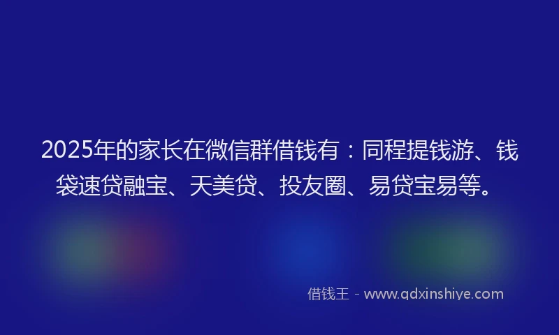 2025年的家长在微信群借钱有：同程提钱游、钱袋速贷融宝、天美贷、投友圈、易贷宝易等。