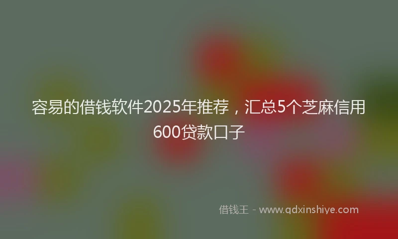 容易的借钱软件2025年推荐，汇总5个芝麻信用600贷款口子