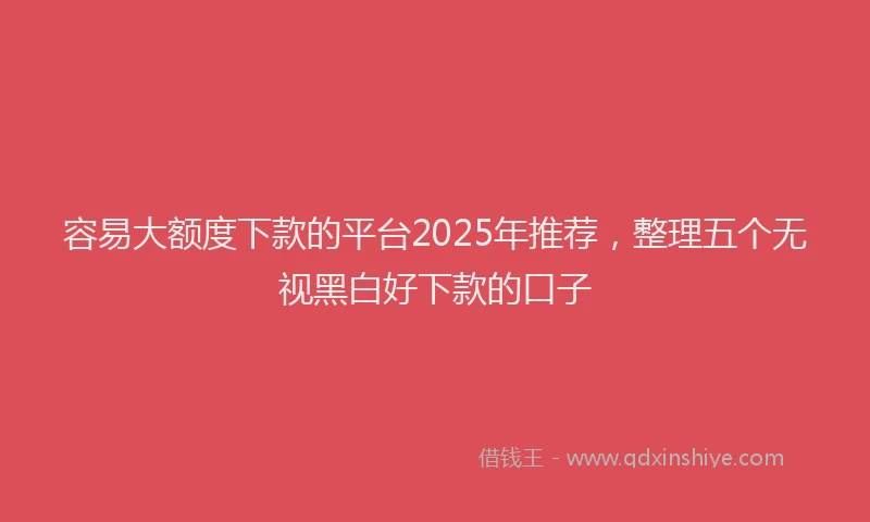 容易大额度下款的平台2025年推荐，整理五个无视黑白好下款的口子