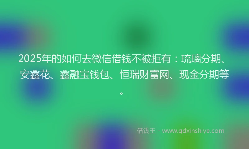 2025年的如何去微信借钱不被拒有：琉璃分期、安鑫花、鑫融宝钱包、恒瑞财富网、现金分期等。