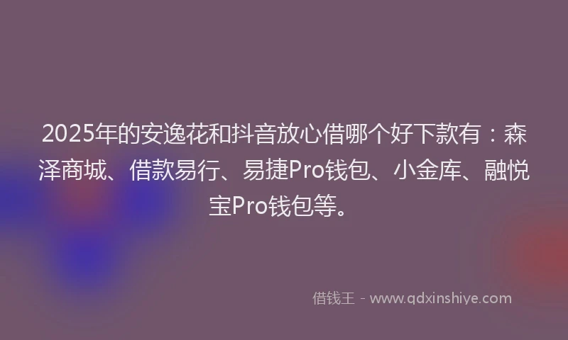 2025年的安逸花和抖音放心借哪个好下款有：森泽商城、借款易行、易捷Pro钱包、小金库、融悦宝Pro钱包等。