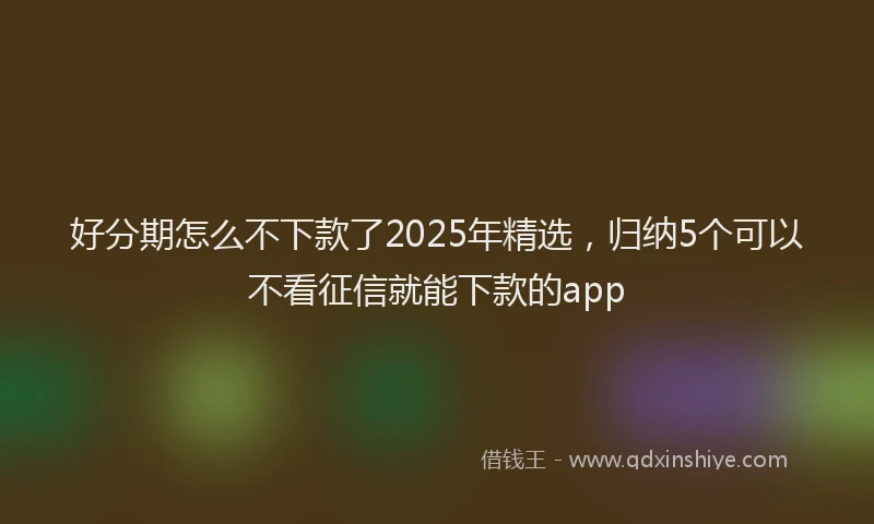 好分期怎么不下款了2025年精选，归纳5个可以不看征信就能下款的app