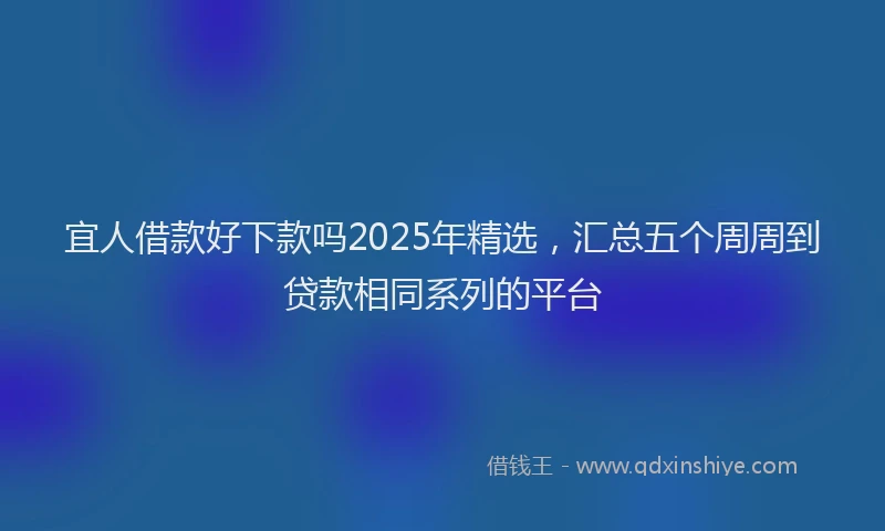 宜人借款好下款吗2025年精选，汇总五个周周到贷款相同系列的平台