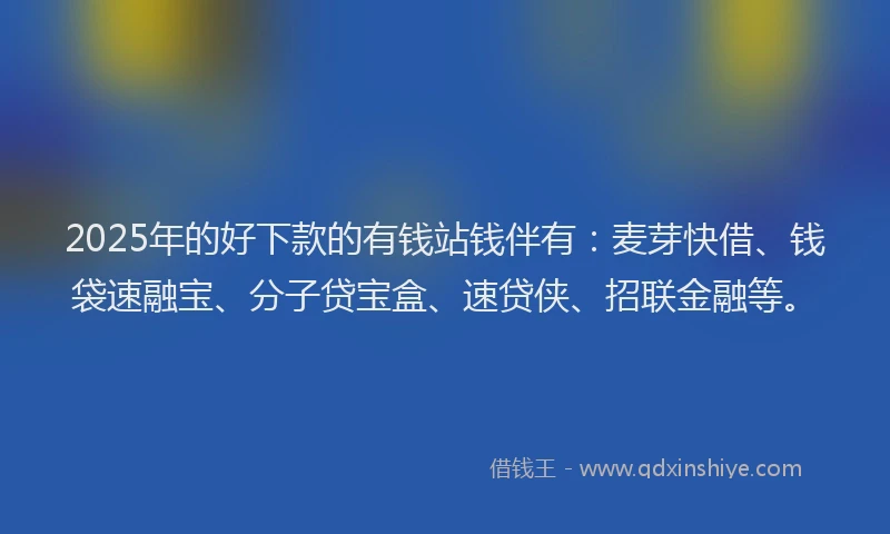 2025年的好下款的有钱站钱伴有：麦芽快借、钱袋速融宝、分子贷宝盒、速贷侠、招联金融等。