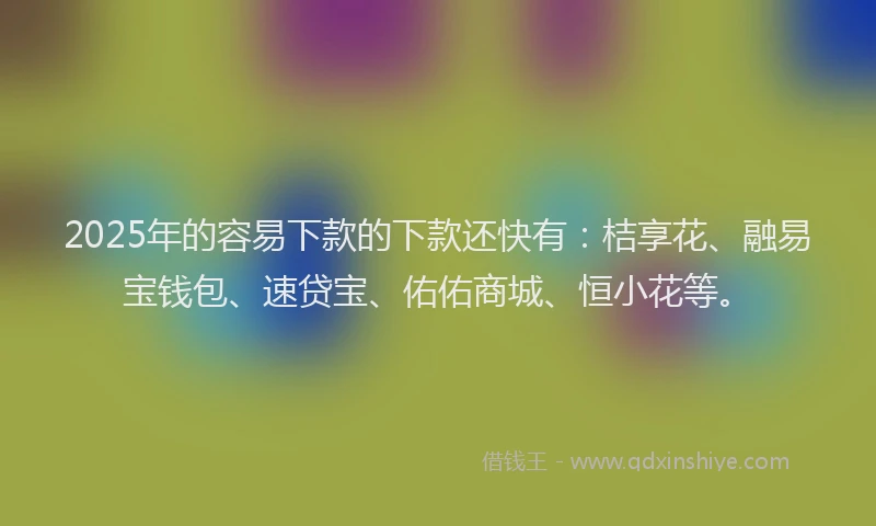 2025年的容易下款的下款还快有：桔享花、融易宝钱包、速贷宝、佑佑商城、恒小花等。