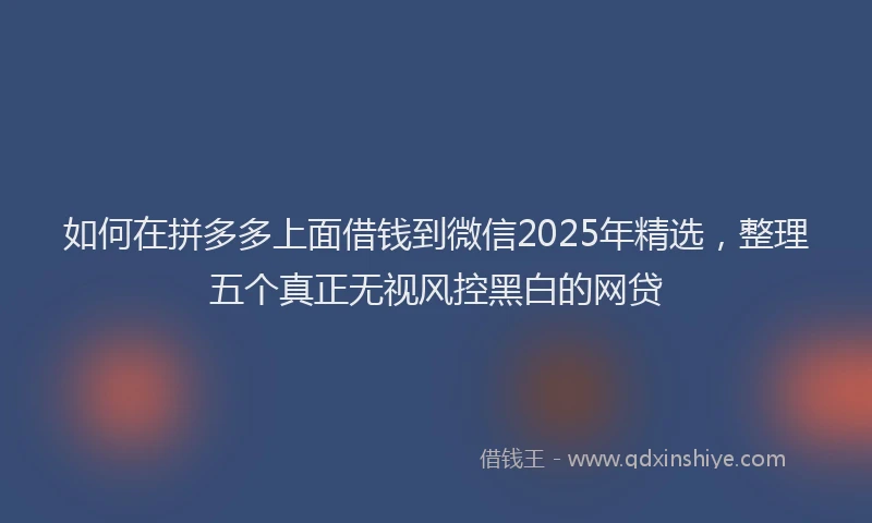 如何在拼多多上面借钱到微信2025年精选，整理五个真正无视风控黑白的网贷