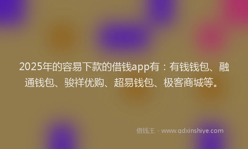 2025年的容易下款的借钱app有：有钱钱包、融通钱包、骏祥优购、超易钱包、极客商城等。