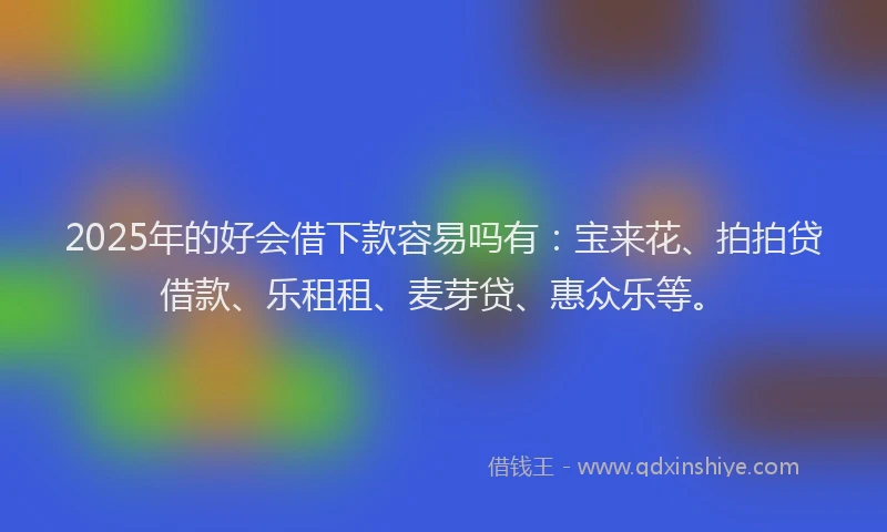 2025年的好会借下款容易吗有：宝来花、拍拍贷借款、乐租租、麦芽贷、惠众乐等。