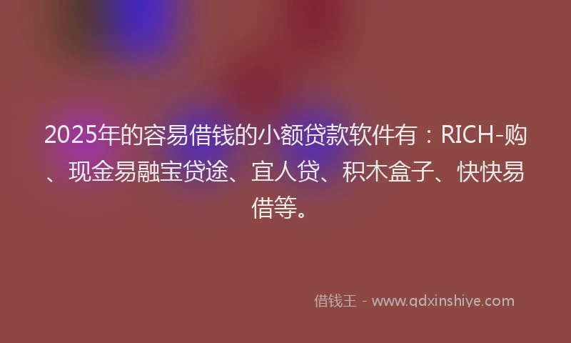 2025年的容易借钱的小额贷款软件有：RICH-购、现金易融宝贷途、宜人贷、积木盒子、快快易借等。